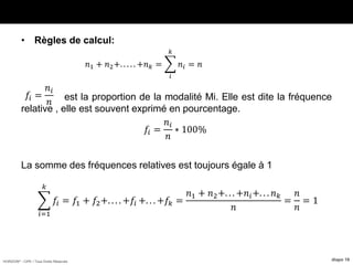 HORIZON® - CIPE / Tous Droits Réservés diapo 18
• Règles de calcul:
est la proportion de la modalité Mi. Elle est dite la fréquence
relative , elle est souvent exprimé en pourcentage.
La somme des fréquences relatives est toujours égale à 1
𝑛1 + 𝑛2+. . . . . +𝑛 𝑘 =
𝑖
𝑘
𝑛𝑖 = 𝑛
𝑓𝑖 =
𝑛𝑖
𝑛
𝑓𝑖 =
𝑛𝑖
𝑛
∗ 100%
𝑖=1
𝑘
𝑓𝑖 = 𝑓1 + 𝑓2+. . . . +𝑓𝑖 +. . . +𝑓𝑘 =
𝑛1 + 𝑛2+. . . +𝑛𝑖+. . . 𝑛 𝑘
𝑛
=
𝑛
𝑛
= 1
 