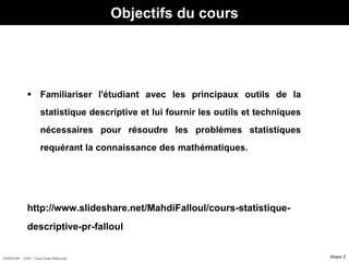 HORIZON® - CIPE / Tous Droits Réservés diapo 2
 Familiariser l'étudiant avec les principaux outils de la
statistique descriptive et lui fournir les outils et techniques
nécessaires pour résoudre les problèmes statistiques
requérant la connaissance des mathématiques.
http://www.slideshare.net/MahdiFalloul/cours-statistique-
descriptive-pr-falloul
Objectifs du cours
 