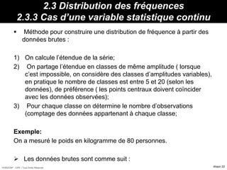 HORIZON® - CIPE / Tous Droits Réservés diapo 22
2.3 Distribution des fréquences
2.3.3 Cas d’une variable statistique continu
 Méthode pour construire une distribution de fréquence à partir des
données brutes :
1) On calcule l’étendue de la série;
2) On partage l’étendue en classes de même amplitude ( lorsque
c’est impossible, on considère des classes d’amplitudes variables),
en pratique le nombre de classes est entre 5 et 20 (selon les
données), de préférence ( les points centraux doivent coïncider
avec les données observées);
3) Pour chaque classe on détermine le nombre d’observations
(comptage des données appartenant à chaque classe;
Exemple:
On a mesuré le poids en kilogramme de 80 personnes.
 Les données brutes sont comme suit :
 