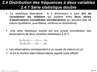 HORIZON® - CIPE / Tous Droits Réservés diapo 25
2.4 Distribution des fréquences à deux variables
2.4.1 Série statistique double
 La statistique descriptive à 2 dimensions a pour but de
caractériser les relations qui existent entre deux séries
d’observations considérées simultanément qui peuvent être de
nature (qualitative, quantitative, continue ou discontinue).
 Une série statistique double est une simple énumération des
observations de deux variables statistiques X et Y.
 Les observations correspondent à un couple de valeurs (xi,yi)
 n est le nombre total d’observations, appelé aussi effectif
𝑥1, 𝑥2, 𝑥3, . . . . . , 𝑥𝑖, . . . . , 𝑥 𝑛
𝑦1, 𝑦2, 𝑦3, . . . . , 𝑦𝑖, . . . . , 𝑦𝑛
 