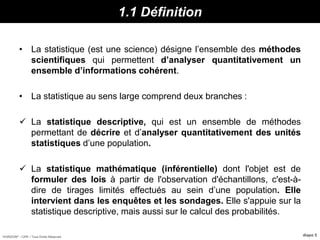 HORIZON® - CIPE / Tous Droits Réservés diapo 5
1.1 Définition
• La statistique (est une science) désigne l’ensemble des méthodes
scientifiques qui permettent d’analyser quantitativement un
ensemble d’informations cohérent.
• La statistique au sens large comprend deux branches :
 La statistique descriptive, qui est un ensemble de méthodes
permettant de décrire et d’analyser quantitativement des unités
statistiques d’une population.
 La statistique mathématique (inférentielle) dont l'objet est de
formuler des lois à partir de l'observation d'échantillons, c'est-à-
dire de tirages limités effectués au sein d’une population. Elle
intervient dans les enquêtes et les sondages. Elle s'appuie sur la
statistique descriptive, mais aussi sur le calcul des probabilités.
 