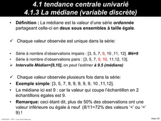 HORIZON® - CIPE / Tous Droits Réservés diapo 58
4.1 tendance centrale univarié
4.1.3 La médiane (variable discrète)
• Définition : La médiane est la valeur d’une série ordonnée
partageant celle-ci en deux sous ensembles à taille égale.
 Chaque valeur observée est unique dans la série:
• Série à nombre d’observations impairs : [3, 5, 7, 9, 10 ,11, 12]. Mé=9
• Série à nombre d’observations pairs : [3, 5, 7, 9, 10, 11,12, 13].
 Intervalle Médian=[9,10], on peut l’estimer à 9.5 (médiane)
 Chaque valeur observée plusieurs fois dans la série:
• Exemple simple: [3, 5, 7, 9, 9, 9, 9, 9, 10 ,11,12].
• La médiane ici est 9 : car la valeur qui coupe l’échantillon en 2
échantillons égales est 9.
• Remarque: ceci étant dit, plus de 50% des observations ont une
valeur inférieure ou égale à neuf (8/11=72% des valeurs ‘<’ ou ‘=’
9) !
 