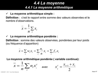 HORIZON® - CIPE / Tous Droits Réservés diapo 67
4.4 La moyenne
4.4.1 La moyenne arithmétique
 La moyenne arithmétique simple :
Définition : c’est le rapport entre somme des valeurs observées et le
nombre d’observations.
 La moyenne arithmétique pondérée :
Définition : somme des valeurs observées, pondérées par leur poids
(ou fréquence d’apparition)
La moyenne arithmétique pondérée ( variable continue):
avec

i
ix
n
x
1
 
i
ii
i
i
i
i
ii xfx
n
n
xwx .
1
i
c
i
i
x n x
n
 
2
1 iic
i
xx
x

 
 