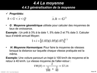 HORIZON® - CIPE / Tous Droits Réservés diapo 69
4.4 La moyenne
4.4.3 généralisation de la moyenne
 Propriétés:
• G : Moyenne géométrique utilisée pour calculer des moyennes de
taux de croissance.
Exemple : Un prêt à 3% à la date 1, 5% date 2 et 7% date 3. Calculer
taux d’intérêt annuel Moyen:
• H: Moyenne Harmonique: Pour faire la moyenne de vitesses
lorsque la distance sur laquelle chaque vitesse pratiquée est la
même.
Exemple: Une voiture parcourt un trajet à 100 km/h de moyenne et le
retour à 40 km/h. La vitesse moyenne de l'aller-retour :
QxGh  2
. Ghx 
Propriétés :
et que :
  3/1
)07.1)(05.1)(03.1(1 i
𝑉𝑀(𝐻) =
2
1
100
+
1
40
= 57.14
 
