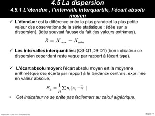 HORIZON® - CIPE / Tous Droits Réservés diapo 71
4.5 La dispersion
4.5.1 L’étendue , l’intervalle interquartile, l’écart absolu
moyen
 L’étendue: est la différence entre la plus grande et la plus petite
valeur des observations de la série statistique : (idée sur la
dispersion). (idée souvent fausse du fait des valeurs extrêmes).
 Les intervalles interquantiles: (Q3-Q1;D9-D1) (bon indicateur de
dispersion cependant reste vague par rapport à l’écart type).
 L’écart absolu moyen: l’écart absolu moyen est la moyenne
arithmétique des écarts par rapport à la tendance centrale, exprimée
en valeur absolue.
• Cet indicateur ne se prête pas facilement au calcul algébrique.
Propriétés :
max minR X X 
xxn
n
E iix
 
1
 