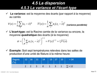 HORIZON® - CIPE / Tous Droits Réservés diapo 73
4.5 La dispersion
4.5.3 La variance et l’écart type
 La variance: est la moyenne des écarts (par rapport à la moyenne)
au carrés
(variance pondérée)
 L’écart-type: est la Racine carrée de la variance ou encore, la
moyenne quadratique des écarts (à la moyenne)
 Exemple: Soit sept températures relevées dans les salles de
production d’une unité de filature à la même heure:
21
( ) ( )i i
i
V x n x x
n
 𝑉(𝑥) =
1
𝑛
𝑖
𝑥𝑖 − 𝑥 2
22/1
2/1
2
)()()(
1
xVxVxxn
n
i
i
i 





 
 