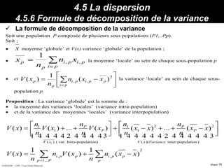 HORIZON® - CIPE / Tous Droits Réservés diapo 78
4.5 La dispersion
4.5.6 Formule de décomposition de la variance
 La formule de décomposition de la variance
Propriétés :
Soit une population P composée de plusieurs sous populations (P1,..Pp).
Soit ;
 x moyenne ‘globale’ et V(x) variance ‘globale’ de la population ;
 


pi
pipi
p
p xn
n
x ,,
1
la moyenne ‘locale’ au sein de chaque sous-population p
 et






 

2
,, )(
1
)(
pi
ppipi
p
p xxn
n
xV la variance ‘locale’ au sein de chaque sous-
population p.
Proposition : La variance ‘globale’ est la somme de :
 la moyenne des variances ‘locales’ (variance intra-population)
 et de la variance des moyennes ‘locales’ (variance interpopulation)
2 21 1
1 1
( ) ( var. Intra-population) ( )( inter-population)
2
, ,
1...
( ) ( ) ... ( ) ( ) ... ( )
1 1
( ) ( ) ( )
i
P P
P P
V x V x Variance
i p p i p p
p P p
n n n n
V x V x V x x x x x
n n n n
V x n V x n x x
n n
   
             
   
1 4 4 4 4 2 4 4 4 4 3 1 4 4 4 4 4 2 4 4 4 4 4 3
 