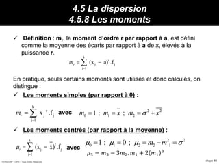 HORIZON® - CIPE / Tous Droits Réservés diapo 80
4.5 La dispersion
4.5.8 Les moments
 Définition : mr, le moment d’ordre r par rapport à a, est défini
comme la moyenne des écarts par rapport à a de x, élevés à la
puissance r.
En pratique, seuls certains moments sont utilisés et donc calculés, on
distingue :
 Les moments simples (par rapport à 0) :
avec
 Les moments centrés (par rapport à la moyenne) :
avec
k
r
j j
j 1
(x a) .frm

 
k
r
j j
j 1
x .frm

  2 2
0 1 21 ; ;m m x m x   
k
r
j j
j 1
(x x) .fr

 
2 2
0 1 2 2 11 ; 0 ; m m       
𝜇3 = 𝑚3 − 3𝑚2. 𝑚1 + 2 𝑚1
3
 