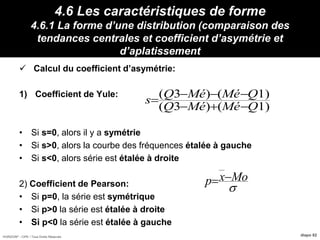 HORIZON® - CIPE / Tous Droits Réservés diapo 82
4.6 Les caractéristiques de forme
4.6.1 La forme d’une distribution (comparaison des
tendances centrales et coefficient d’asymétrie et
d’aplatissement
 Calcul du coefficient d’asymétrie:
1) Coefficient de Yule:
• Si s=0, alors il y a symétrie
• Si s>0, alors la courbe des fréquences étalée à gauche
• Si s<0, alors série est étalée à droite
2) Coefficient de Pearson:
• Si p=0, la série est symétrique
• Si p>0 la série est étalée à droite
• Si p<0 la série est étalée à gauche
)1()3(
)1()3(
QMéMéQ
QMéMéQ
s




Moxp 
 