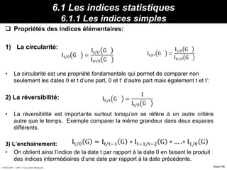 HORIZON® - CIPE / Tous Droits Réservés diapo 96
6.1 Les indices statistiques
6.1.1 Les indices simples
 Propriétés des indices élémentaires:
1) La circularité:
• La circularité est une propriété fondamentale qui permet de comparer non
seulement les dates 0 et t d’une part, 0 et t’ d’autre part mais également t et t’:
2) La réversibilité:
• La réversibilité est importante surtout lorsqu’on se réfère à un autre critère
autre que le temps. Exemple comparer la même grandeur dans deux espaces
différents.
3) L’enchainement:
• On obtient ainsi l’indice de la date t par rapport à la date 0 en faisant le produit
des indices intermédiaires d’une date par rapport à la date précédente.
Propriétés :12095/2000 I 130/ IdFBavI
 