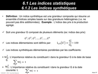 HORIZON® - CIPE / Tous Droits Réservés diapo 97
6.1 Les indices statistiques
6.1.2 Les indices synthétiques
• Définition : Un indice synthétique est une grandeur composite qui résume un
ensemble d’indices simples basés sur des grandeurs hétérogènes (i.e. ne
pouvant pas être additionnées). Exemple : L’indice des prix à la production
agrégé.
 Soit une grandeur G composé de plusieurs éléments (ex: indice des prix):
 Les indices élémentaires sont définis par:
 Les indices synthétiques élémentaires pondérées par les coefficients:
 : L’importance relative du constituant i dans la grandeur G à la date de base
0.
 : : L’importance relative du constituant i dans la grandeur G à la date
courante: t.
Propriétés :12095/2000 I 130/ IdFBavI
 