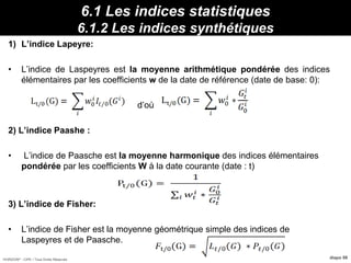 HORIZON® - CIPE / Tous Droits Réservés diapo 98
6.1 Les indices statistiques
6.1.2 Les indices synthétiques
1) L’indice Lapeyre:
• L’indice de Laspeyres est la moyenne arithmétique pondérée des indices
élémentaires par les coefficients w de la date de référence (date de base: 0):
d’où
2) L’indice Paashe :
• L’indice de Paasche est la moyenne harmonique des indices élémentaires
pondérée par les coefficients W à la date courante (date : t)
3) L’indice de Fisher:
• L’indice de Fisher est la moyenne géométrique simple des indices de
Laspeyres et de Paasche.
Propriétés :12095/2000 I 130/ IdFBavI
 