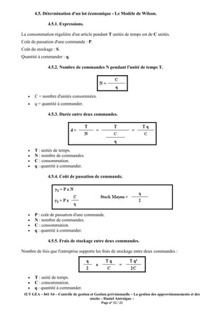 IUT GEA – 841 S4 – Contrôle de gestion et Gestion prévisionnelle – La gestion des approvisionnements et des
stocks – Daniel Antraigue –
Page n° 12 / 21
4.5. Détermination d'un lot économique - Le Modèle de Wilson.
4.5.1. Expressions.
La consommation régulière d'un article pendant T unités de temps est de C unités.
Coût de passation d'une commande : P.
Coût du stockage : S.
Quantité à commander : q.
4.5.2. Nombre de commandes N pendant l'unité de temps T.
• C = nombre d'unités consommées.
• q = quantité à commander.
4.5.3. Durée entre deux commandes.
• T : unités de temps.
• N : nombre de commandes.
• C : consommation.
• q : quantité à commander.
4.5.4. Coût de passation de commande.
• P : coût de passation d'une commande.
• N : nombre de commandes.
• C : consommation.
• q : quantité à commander.
4.5.5. Frais de stockage entre deux commandes.
Nombre de fois que l'entreprise supporte les frais de stockage entre deux commandes :
• T : unité de temps.
• C : consommation.
• q : quantité à commander.
 