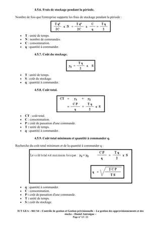 IUT GEA – 841 S4 – Contrôle de gestion et Gestion prévisionnelle – La gestion des approvisionnements et des
stocks – Daniel Antraigue –
Page n° 13 / 21
4.5.6. Frais de stockage pendant la période.
Nombre de fois que l'entreprise supporte les frais de stockage pendant la période :
• T : unité de temps.
• N : nombre de commandes.
• C : consommation.
• q : quantité à commander.
4.5.7. Coût du stockage.
• T : unité de temps.
• S : coût du stockage.
• q : quantité à commander.
4.5.8. Coût total.
• CT : coût total.
• C : consommation.
• P : coût de passation d'une commande.
• T : unité de temps.
• q : quantité à commander.
4.5.9. Coût total minimum et quantité à commander q.
Recherche du coût total minimum et de la quantité à commander q :
• q : quantité à commander.
• C : consommation.
• P : coût de passation d'une commande.
• T : unité de temps.
• S : coût du stockage.
 