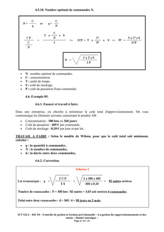 IUT GEA – 841 S4 – Contrôle de gestion et Gestion prévisionnelle – La gestion des approvisionnements et des
stocks – Daniel Antraigue –
Page n° 14 / 21
4.5.10. Nombre optimal de commandes N.
• N : nombre optimal de commandes.
• C : consommation.
• T : unité de temps.
• S : coût du stockage.
• P : coût de passation d'une commande.
4.6. Exemple 05.
4.6.1. Enoncé et travail à faire.
Dans une entreprise, on cherche à minimiser le coût total d'approvisionnement. On vous
communique les éléments suivants concernant le produit AB :
• Consommation : 300 lots en 360 jours.
• Coût de passation : 405 € par commande.
• Coût du stockage : 0,10 € par jour et par lot.
TRAVAIL A FAIRE : Selon le modèle de Wilson, pour que le coût total soit minimum,
calculer :
• q : la quantité à commander,
• N : le nombre de commandes,
• d : la durée entre deux commandes,
4.6.2. Correction.
 