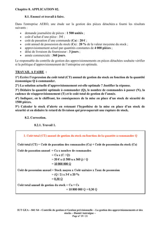 IUT GEA – 841 S4 – Contrôle de gestion et Gestion prévisionnelle – La gestion des approvisionnements et des
stocks – Daniel Antraigue –
Page n° 19 / 21
Chapitre 8. APPLICATION 02.
8.1. Enoncé et travail à faire.
Dans l'entreprise AERO, une étude sur la gestion des pièces détachées a fourni les résultats
suivants :
• demande journalière de pièces : 1 500 unités ;
• coût d’achat d’une pièce : 3 € ;
• coût de passation d’une commande (Ca) : 20 € ;
• coût annuel de possession du stock (Cs) : 20 % de la valeur moyenne du stock ;
• approvisionnement actuel par quantités constantes de 4 000 pièces ;
• délai de livraison du fournisseur : 3 jours ;
• année commerciale : 360 jours.
Le responsable du contrôle de gestion des approvisionnements en pièces détachées souhaite vérifier
si la politique d’approvisionnement de l’entreprise est optimale.
TRAVAIL A FAIRE :
1°) Ecrire l’expression du coût total (CT) annuel de gestion du stock en fonction de la quantité
économique Q à commander.
2°) La solution actuelle d’approvisionnement est-elle optimale ? Justifier la réponse.
3°) Déduire la quantité optimale à commander (Q), le nombre de commandes à passer (N), la
cadence de réapprovisionnement (T) et le coût total de gestion de l’année.
4°) Indiquer, en le chiffrant, les conséquences de la mise en place d’un stock de sécurité de
1500 pièces.
5°) Calculer le stock d’alerte en retenant l’hypothèse de la mise en place d’un stock de
sécurité et en déduire le retard de livraison qui provoquerait une rupture de stock.
8.2. Correction.
8.2.1. Travail 1.
 
