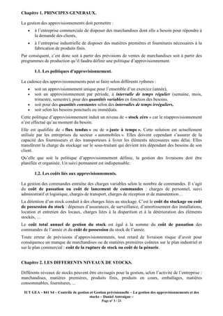 IUT GEA – 841 S4 – Contrôle de gestion et Gestion prévisionnelle – La gestion des approvisionnements et des
stocks – Daniel Antraigue –
Page n° 3 / 21
Chapitre 1. PRINCIPES GENERAUX.
La gestion des approvisionnements doit permettre :
• à l’entreprise commerciale de disposer des marchandises dont elle a besoin pour répondre à
la demande des clients,
• à l’entreprise industrielle de disposer des matières premières et fournitures nécessaires à la
fabrication de produits finis.
Par conséquent, c’est donc soit à partir des prévisions de ventes de marchandises soit à partir des
programmes de production qu’il faudra définir une politique d’approvisionnement.
1.1. Les politiques d'approvisionnement.
La cadence des approvisionnements peut se faire selon différents rythmes :
• soit un approvisionnement unique pour l’ensemble d’un exercice (année),
• soit un approvisionnement par période, à intervalle de temps régulier (semaine, mois,
trimestre, semestre), pour des quantités variables en fonction des besoins.
• soit pour des quantités constantes selon des intervalles de temps irréguliers,
• soit selon les besoins ponctuels ou immédiats.
Cette politique d’approvisionnement induit un niveau de « stock zéro » car le réapprovisionnement
n’est effectué qu’au moment du besoin.
Elle est qualifiée de « flux tendus » ou de « juste à temps ». Cette solution est actuellement
utilisée par les entreprises du secteur « automobiles ». Elles doivent cependant s’assurer de la
capacité des fournisseurs et des transporteurs à livrer les éléments nécessaires sans délai. Elles
transfèrent la charge du stockage sur le sous-traitant qui devient très dépendant des besoins de son
client.
Qu’elle que soit la politique d’approvisionnement définie, la gestion des livraisons doit être
planifiée et organisée. Un suivi permanent est indispensable.
1.2. Les coûts liés aux approvisionnements.
La gestion des commandes entraîne des charges variables selon le nombre de commandes. Il s’agit
du coût de passation ou coût de lancement de commandes : charges de personnel, suivi
administratif et logistique, charges de transport, charges de réception et de manutention…
La détention d’un stock conduit à des charges liées au stockage. C’est le coût du stockage ou coût
de possession du stock : dépenses d’assurances, de surveillance, d’amortissement des installations,
location et entretien des locaux, charges liées à la disparition et à la détérioration des éléments
stockés, …
Le coût total annuel de gestion du stock est égal à la somme du coût de passation des
commandes de l’année et du coût de possession du stock de l’année.
Toute erreur de prévisions d’approvisionnements, tout retard de livraison risque d’avoir pour
conséquence un manque de marchandises ou de matières premières coûteux sur le plan industriel et
sur le plan commercial : coût de la rupture de stock ou coût de la pénurie.
Chapitre 2. LES DIFFERENTS NIVEAUX DE STOCKS.
Différents niveaux de stocks peuvent être envisagés pour la gestion, selon l’activité de l’entreprise :
marchandises, matières premières, produits finis, produits en cours, emballages, matières
consommables, fournitures, ...
 