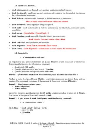 IUT GEA – 841 S4 – Contrôle de gestion et Gestion prévisionnelle – La gestion des approvisionnements et des
stocks – Daniel Antraigue –
Page n° 4 / 21
2.1. Les niveaux de stocks.
• Stock minimum : niveau du stock correspondant au délai normal de livraison.
• Stock de sécurité : supplément au stock minimum nécessaire en cas de retard de livraison ou
d'accroissement de la demande.
• Stock d'alerte : niveau de stock entraînant le déclanchement de la commande :
Stock d'alerte = Stock minimum + Stock de sécurité
• Stock maximum : limite supérieure à ne pas dépasser.
• Stock outil : stock indispensable à l'activité commerciale ou industrielle, considéré comme
immobilisé.
• Stock moyen : (Stock Initial + Stock Final) / 2
• Stock théorique : stock comptable déterminé d'après les mouvements :
Stock Initial + Entrées - Sorties = Stock Final
• Stock réel : stock physique évalué par inventaire.
• Stock disponible : Stock réel - Commandes client reçues
• Stock virtuel : Stock disponible + Commandes en cours auprès des fournisseurs
2.2. Exemple 01.
2.2.1. Enoncé et travail à faire.
Le responsable des approvisionnements en pièces détachées d’une concession d’automobiles
dispose au début du mois des informations suivantes :
• Stock initial : 300 unités ;
• Quantité prévue en entrée pour le mois : 70 unités ;
• Quantité prévue en sortie pour le mois : 150 unités.
Travail 1 : Quel devrait être le stock prévisionnel de pièces détachées en fin de mois ?
Pendant le mois, il est possible que 80 pièces soient nécessaires pour les ateliers d’une unité de
montage. Une commande en instance de livraison par le fournisseur porte sur 150 unités.
Travail 2 : Pour le mois quels seraient :
• le stock disponible,
• le stock virtuel.
Les sorties moyennes quotidiennes sont de : 20 unités. Le délai normal de livraison est de 8 jours.
Il arrive que le fournisseur livre avec 2 jours de retard.
Travail 3 : A quel niveau de stock faut-il passer ou déclencher une commande
2.2.2. Correction du travail 1.
Stock Final = Stock Initial + Entrées – Sorties
= 300 + 70 - 150
= 220 unités.
 