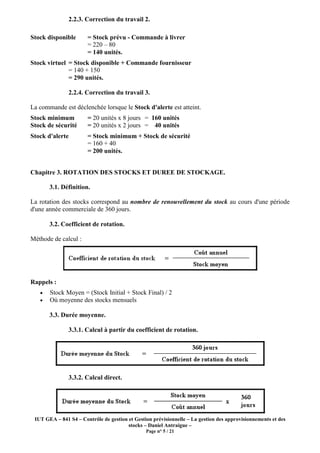 IUT GEA – 841 S4 – Contrôle de gestion et Gestion prévisionnelle
2.2.3. Correction du travail 2
Stock disponible = Stock prévu
= 220 – 80
= 140 unités.
Stock virtuel = Stock disponible + Commande fournisseur
= 140 + 150
= 290 unités.
2.2.4. Correction du travail 3
La commande est déclenchée lorsque le
Stock minimum = 20 unités x 8 jours
Stock de sécurité = 20 unités x 2 jours
Stock d'alerte = Stock minimum + Stock de sécurité
= 160 + 40
= 200 unités.
Chapitre 3. ROTATION DES STOCKS ET DUREE DE STOCKAGE
3.1. Définition.
La rotation des stocks correspond au
d'une année commerciale de 360 jours.
3.2. Coefficient de rotation
Méthode de calcul :
Rappels :
• Stock Moyen = (Stock Initial + Stock Final) / 2
• Où moyenne des stocks mensuels
3.3. Durée moyenne.
3.3.1. Calcul à partir du coefficient de rotation
3.3.2. Calcul direct
Contrôle de gestion et Gestion prévisionnelle – La gestion des approvisionnements et des
stocks – Daniel Antraigue –
Page n° 5 / 21
2.2.3. Correction du travail 2.
= Stock prévu - Commande à livrer
= 140 unités.
= Stock disponible + Commande fournisseur
2.2.4. Correction du travail 3.
La commande est déclenchée lorsque le Stock d'alerte est atteint.
20 unités x 8 jours = 160 unités
20 unités x 2 jours = 40 unités
= Stock minimum + Stock de sécurité
= 160 + 40
= 200 unités.
3. ROTATION DES STOCKS ET DUREE DE STOCKAGE.
La rotation des stocks correspond au nombre de renouvellement du stock au cours d'une période
d'une année commerciale de 360 jours.
3.2. Coefficient de rotation.
Stock Moyen = (Stock Initial + Stock Final) / 2
Où moyenne des stocks mensuels
3.3.1. Calcul à partir du coefficient de rotation.
3.3.2. Calcul direct.
La gestion des approvisionnements et des
au cours d'une période
 