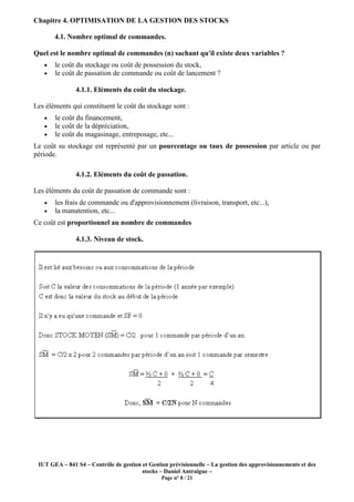 IUT GEA – 841 S4 – Contrôle de gestion et Gestion prévisionnelle
Chapitre 4. OPTIMISATION DE LA GESTION DES STOCKS
4.1. Nombre optimal de commandes
Quel est le nombre optimal de commandes (n) sachant qu'il existe deux variables
• le coût du stockage ou coût de possession du stock,
• le coût de passation de commande ou
4.1.1. Eléments du coût du stockage
Les éléments qui constituent le coût du stockage sont :
• le coût du financement,
• le coût de la dépréciation,
• le coût du magasinage, entreposage, etc...
Le coût su stockage est représenté par un
période.
4.1.2. Eléments du coût de passation
Les éléments du coût de passation de commande sont :
• les frais de commande ou d'approvisionnement (livraison, transport, etc...),
• la manutention, etc...
Ce coût est proportionnel au nombre de commandes
4.1.3. Niveau de stock
Contrôle de gestion et Gestion prévisionnelle – La gestion des approvisionnements et des
stocks – Daniel Antraigue –
Page n° 8 / 21
4. OPTIMISATION DE LA GESTION DES STOCKS
4.1. Nombre optimal de commandes.
Quel est le nombre optimal de commandes (n) sachant qu'il existe deux variables
le coût du stockage ou coût de possession du stock,
le coût de passation de commande ou coût de lancement ?
4.1.1. Eléments du coût du stockage.
Les éléments qui constituent le coût du stockage sont :
le coût de la dépréciation,
le coût du magasinage, entreposage, etc...
Le coût su stockage est représenté par un pourcentage ou taux de possession
4.1.2. Eléments du coût de passation.
Les éléments du coût de passation de commande sont :
les frais de commande ou d'approvisionnement (livraison, transport, etc...),
proportionnel au nombre de commandes
4.1.3. Niveau de stock.
La gestion des approvisionnements et des
Quel est le nombre optimal de commandes (n) sachant qu'il existe deux variables ?
pourcentage ou taux de possession par article ou par
les frais de commande ou d'approvisionnement (livraison, transport, etc...),
 