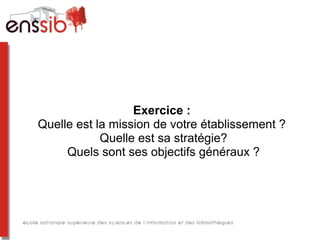 Exercice :
Quelle est la mission de votre établissement ?
Quelle est sa stratégie?
Quels sont ses objectifs généraux ?
 