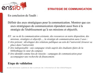 STRATEGIE DE COMMUNICATION
En conclusion de l'audit : 
Définir des axes stratégiques pour la communication. Montrer que ces 
axes stratégiques de communication répondent aussi bien à la 
stratégie de l'établissement qu’à ses missions et objectifs. 
EX : au vu de la communication existante, des ressources en notre disposition, des
missions, stratégies et objectifs…, la stratégie de communication aura 3 axes :
1/ être présent : développer des relations publiques au sein de l’université (trouver sa
place dans l’université)
2/ être indispensable : une campagne virale auprès des étudiants (faire de la
bibliothèque le cœur du campus)
3/ être identifié comme lieu de réussite : campagne de communication pour
accompagner une recherche de financement.
Etape de validation
 