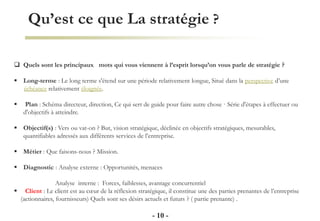 Qu’est ce que La stratégie ?
- 10 -
 Quels sont les principaux mots qui vous viennent à l’esprit lorsqu’on vous parle de stratégie ?
 Long-terme : Le long terme s'étend sur une période relativement longue, Situé dans la perspective d’une
échéance relativement éloignée.
 Plan : Schéma directeur, direction, Ce qui sert de guide pour faire autre chose · Série d'étapes à effectuer ou
d'objectifs à atteindre.
 Objectif(s) : Vers ou vat-on ? But, vision stratégique, déclinée en objectifs stratégiques, mesurables,
quantifiables adressés aux différents services de l’entreprise.
 Métier : Que faisons-nous ? Mission.
 Diagnostic : Analyse externe : Opportunités, menaces
Analyse interne : Forces, faiblesses, avantage concurrentiel
 Client : Le client est au cœur de la réflexion stratégique, il constitue une des parties prenantes de l’entreprise
(actionnaires, fournisseurs) Quels sont ses désirs actuels et futurs ? ( partie prenante) .
 