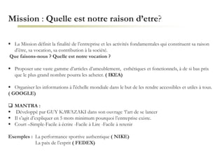 Mission : Quelle est notre raison d’etre?
 La Mission définit la finalité de l’entreprise et les activités fondamentales qui constituent sa raison
d’être, sa vocation, sa contribution à la société.
Que faisons-nous ? Quelle est notre vocation ?
 Proposer une vaste gamme d’articles d’ameublement, esthétiques et fonctionnels, à de si bas prix
que le plus grand nombre pourra les acheter. ( IKEA)
 Organiser les informations à l'échelle mondiale dans le but de les rendre accessibles et utiles à tous.
( GOOGLE)
 MANTRA :
 Développé par GUY KAWAZAKI dans son ouvrage ‘l’art de se lancer
 Il s’agit d’expliquer en 5 mots minimum pourquoi l’entreprise existe.
 Court –Simple-Facile à écrire -Facile à Lire -Facile à retenir
Exemples : La performance sportive authentique ( NIKE)
La paix de l’esprit ( FEDEX)
 