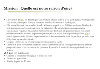 Mission : Quelle est notre raison d’etre?
 La vocation de BIC est de fabriquer des produits jetables utiles à la vie quotidienne. Pour répondre
à ce besoin, l'entreprise fabrique des stylos jetables, des rasoirs et des briquets.
 Elle a aussi fabriqué des planches à voile. Mais cette expérience a failli être un fiasco. Pendant les
trois premières années, cette activité a été déficitaire. Elle aurait même pu compromettre
sérieusement l'équilibre financier de l'entreprise sans des fonds propres importants provenant
principalement des résultats importants générés par son succès sur les produits jetables. BIC a
connu également des déboires importants dans la fabrication et la vente de parfums, produits trop
éloignés de sa vocation initiale.
 Les gens ont besoin de savoir pourquoi votre entreprise existe.
 La mission peut s’obtenir en décrivant ce que l’entreprise fait de façon générale puis en affinant
progressivement et en enchainant les pourquoi de manière à révéler les causes profondes de ses
actions.
 A quoi sert la mission ?
 Garantir la cohérence stratégique et donne du sens
 Motive les personnes
 Facilite la prise de décision
 