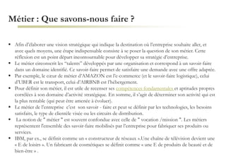 Métier : Que savons-nous faire ?
 Afin d’élaborer une vision stratégique qui indique la destination où l’entreprise souhaite aller, et
avec quels moyens, une étape indispensable consiste à se poser la question de son métier. Cette
réflexion est un point départ incontournable pour développer sa stratégie d’entreprise.
 Le métier circonscrit les “talents” développés par une organisation et correspond à un savoir-faire
dans un domaine identifié. Ce savoir-faire permet de satisfaire une demande avec une offre adaptée.
 Par exemple, le cœur de métier d’AMAZON est l’e-commerce (et le savoir-faire logistique), celui
d’UBER est le transport, celui d’AIRBNB est l’hébergement.
 Pour définir son métier, il est utile de recenser ses compétences fondamentales et aptitudes propres
corrélées à son domaine d’activité stratégique. En somme, il s’agit de déterminer son activité qui est
la plus rentable (qui peut être amenée à évoluer).
 Le métier de l’entreprise c’est son savoir - faire et peut se définir par les technologies, les besoins
satisfaits, le type de clientèle visée ou les circuits de distribution.
 La notion de " métier " est souvent confondue avec celle de " vocation /mission ". Les métiers
représentent l'ensemble des savoir-faire mobilisés par l’entreprise pour fabriquer ses produits ou
services.
 IBM, par ex., se définit comme un « constructeur de réseaux ».Une chaîne de télévision devient une
« E de loisirs ». Un fabricant de cosmétiques se définit comme « une E de produits de beauté et de
bien-être » .
 