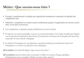 Métier : Que savons-nous faire ?
 Concept : la performance s'explique par capacité des entreprises à construire et exploiter des
compétences clés
 Définition : compétence se conçoit comme combinaison propre à l'organisation de savoirs, savoir-
faire, savoir-être et ressources
 Les compétences et aptitudes propres définissent le cœur de métier
 Il s'agit de son activité principale, souvent son activité historique. C’est la plus rentable qui s’appuie
sur son domaine d’expertise le plus abouti. L’essentiel des ressources de l’entreprise doit alors être
concentré sur cette activité stratégique.
 Le métier de l’entreprise est son épicentre, son point cardinal qui coordonne la mission de
l’entreprise et sa vision. Ces éléments sont à distinguer.
 Le métier est le point de départ : Que savons-nous faire ?
 La mission inscrit le métier dans un marché et infiltre un système d’usage spécifique :
Qu’apportons-nous au marché ? Quelle est notre valeur ajoutée ?
 