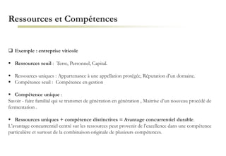 Ressources et Compétences
 Exemple : entreprise viticole
 Ressources seuil : Terre, Personnel, Capital.
 Ressources uniques : Appartenance à une appellation protégée, Réputation d’un domaine.
 Compétence seuil : Compétence en gestion
 Compétence unique :
Savoir - faire familial qui se transmet de génération en génération , Maitrise d’un nouveau procédé de
fermentation .
 Ressources uniques + compétence distinctives = Avantage concurrentiel durable.
L’avantage concurrentiel centré sur les ressources peut provenir de l’excellence dans une compétence
particulière et surtout de la combinaison originale de plusieurs compétences.
 