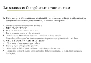 Ressources et Compétences : VRIN ET VRIO
 Quels sont les critères pertinents pour identifier les ressources uniques, stratégiques et les
compétences distinctives, fondamentales, au cœur de l’entreprise ?
 Quatres conditions à travers deux modèles :
 VRIN/BARNEY (1991)
• Elles ont de la Valeur perçue par le client
• Rares , quelques entreprises les possèdent
• Inimitables ou difficilement imitables … imitation entraine un cout
• Non substituables , pas d’autres ressources ou compétences qui pourraient les remplacer.
 VRIO / BARNEY et HESTERLEY (2006)
• Elles ont de la Valeur perçue par le client
• Rares, quelques entreprises les possèdent
• Inimitables ou difficilement imitables …imitation entraine un cout
• Organisable vérifier la qualité de l’organisation de la ressource et de la compétence au sein de
l’entreprise.
 