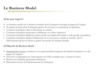 Le Business Model
 De quoi s’agit-il ?
 Le business model vise à décrire la manière dont l’entreprise envisage de gagner de l’argent.
 Il exprime la façon dont l’entreprise génère des revenus et se pérennise en spécifiant :
• Comment l’entreprise cible et sélectionne ses clients
• Comment l’entreprise positionne et différencie ses offres (réponses)
• Comment l’entreprise définit les tâches qu’elle accomplira elle-même et celle qu’elle externalisera
• Comment l’entreprise définit l’architecture de ses ressources, accède au marché, créé la
différenciation pour ses clients et génère des profits de manière durable.
 Objectifs du Business Model
 Structurer les revenus : comment et sur quels produits/segments de marché l’entreprise va-t-elle
gagner de l’argent ?
 Structurer l’exploitation en s’interrogeant sur l’offre complète que va acheter le client
 Donner de la lisibilité (partenaires financiers)
 Déterminer la base du fonctionnement de l’entreprise
 