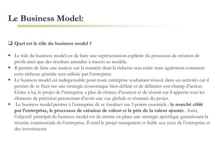 Le Business Model:
 Quel est le rôle du business model ?
 Le rôle du business model est de faire une représentation explicite du processus de création de
profit ainsi que des résultats attendus à travers ce modèle.
 Il permet de faire une analyse sur la manière dont la richesse sera créée mais également comment
cette richesse générée sera utilisée par l’entreprise.
 Le business model est indispensable pour toute entreprise souhaitant réussir dans ses activités car il
permet de se fixer sur une stratégie économique bien définie et de délimiter son champ d’action.
Grâce à lui, le projet de l’entreprise a plus de chance d’avancer et de réussir car il apporte tous les
éléments de précision permettant d’avoir une vue globale et résumée du projet.
 Le business model permet à l’entreprise de se focaliser sur 3 points essentiels : le marché ciblé
par l’entreprise, le processus de création de valeur et le prix de la valeur ajoutée. Ainsi,
l’objectif principal du business model est de mettre en place une stratégie spécifique garantissant la
réussite commerciale de l’entreprise. Il rend le projet transparent et fiable aux yeux de l’entreprise et
des investisseurs
 