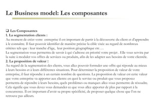 Le Business model: Les composantes
 Les Composantes
1. La segmentation clients :
Au moment de créer votre entreprise il est important de partir à la découverte du client et d’apprendre
à le connaître. Il faut pouvoir identifier de manière précise la cible visée au regard de nombreux
critères tels que : leur tranche d’âge, leur position géographique etc….
La segmentation vous permettra de savoir à qui s’adresse en priorité votre projet . Elle vous servira par
la suite à moduler vos offres de services ou produits, afin de les adapter aux besoins de votre clientèle.
2. La proposition de valeur :
Au regard de la segmentation des clients, vous allez pouvoir formuler une offre qui réponde au mieux
à leurs besoins et à leurs différentes situations. Pour déterminer la proposition de valeur de votre
entreprise, il faut répondre à un certain nombre de questions. La proposition de valeur est cette valeur
que votre entreprise va apporter aux clients: en quoi le service ou produit que vous proposez
permettra de répondre à leurs besoins, quels problèmes ou manques allez-vous permettre de résoudre.
Cela signifie que vous devez vous demander ce que vous allez apporter de plus par rapport à la
concurrence. Il est important d’avoir sa propre spécificité, de proposer quelque chose que l’on ne
retrouve pas ailleurs.
 