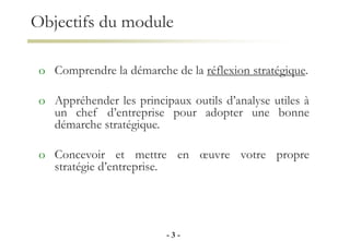 Objectifs du module
o Comprendre la démarche de la réflexion stratégique.
o Appréhender les principaux outils d’analyse utiles à
un chef d’entreprise pour adopter une bonne
démarche stratégique.
o Concevoir et mettre en œuvre votre propre
stratégie d’entreprise.
- 3 -
 
