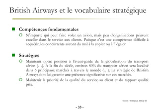 British Airways et le vocabulaire stratégique
- 33 -
Source : Stratégique, 2002,p/ 33
 Compétences fondamentales
 N'importe qui peut faire voler un avion, mais peu d'organisations peuvent
exceller dans le service aux clients. Puisque c'est une compétence difficile à
acquérir, les concurrents auront du mal à la copier ou à l' égaler.
 Stratégies
 Maintenir notre position à l'avant-garde de la globalisation du transport
aérien (…). A la fin du siècle, environ 80% du transport aérien sera localisé
dans 6 principaux marchés à travers le monde (…). La stratégie de Bristish
Airways doit lui garantir une présence significative sur ces marchés.
 Maintenir la priorité de la qualité du service au client et du rapport qualité
prix.
 