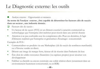 Le Diagnostic externe: les outils
- 40 -
 Analyse externe : Opportunités et menaces
Au terme de l’analyse externe , être capable de déterminer les facteurs clés de succès
dans un secteur , une industrie donnée.
 Facteurs clés de succès :
 Un facteur clé de succès (FCS) est un élément essentiel à caractère commercial ou
technologique que l’entreprise doit maîtriser pour réussir dans une activité donnée
 Attention à ne pas confondre avec les compétences clés. Pour ces dernières, il s'agit
d'éléments maîtrisés par l'entreprise et génératrices d'avantages concurrentiels
Exemples de FCS :
 Commercialiser ses produits via une Marketplace (clé du succès de nombreux marchands)
ou à l'inverse vendre en direct.
 Détenir une image de marque forte, facteur clé de réussite dans l'industrie du luxe
 Être doté de solides ressources financières (ou capitaux propres) pour sécuriser son
développement
 Fidéliser sa clientèle ou encore construire une solide relation client (notamment dans un
environnement hautement concurrentiel, ou en B2B)
 
