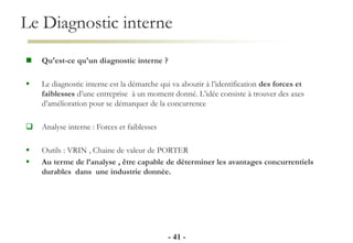 Le Diagnostic interne
- 41 -
 Qu'est-ce qu'un diagnostic interne ?
 Le diagnostic interne est la démarche qui va aboutir à l’identification des forces et
faiblesses d’une entreprise à un moment donné. L’idée consiste à trouver des axes
d’amélioration pour se démarquer de la concurrence
 Analyse interne : Forces et faiblesses
 Outils : VRIN , Chaine de valeur de PORTER
 Au terme de l’analyse , être capable de déterminer les avantages concurrentiels
durables dans une industrie donnée.
 
