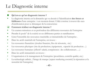 Le Diagnostic interne
- 43 -
 Qu'est-ce qu'un diagnostic interne ?
 Le diagnostic interne est la démarche qui va aboutir à l’identification des forces et
faiblesses d’une entreprise à un moment donné. L’idée consiste à trouver des axes
d’amélioration pour se démarquer de la concurrence
 Comment réaliser un diagnostic interne ?
 Un examen minutieux et en profondeur des différentes ressources de l’entreprise
 Prendre le pouls” de la société en ses différentes parties et ramifications
 Lister l’ensemble des ressources matérielles et immatérielles de l’entreprise .
 Dans les actifs matériels de l’entreprise, on trouve :
• Les ressources financières (résultat financier, flux de trésorerie, etc.)
• Les ressources physiques (site de production, équipement, capacité de production…)
• Les ressources humaines (effectif salarié, compétences des collaborateurs…..)
 Dans les actifs immatériels on trouve :
• L’organisation et le management de l’entreprise (procédures, contrôle qualité, etc.)
• La technologie utilisée , l’image de marque (aspect marketing essentiel, la réputation et la
notoriété de l’entreprise)
 