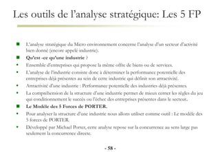 Les outils de l’analyse stratégique: Les 5 FP
- 58 -
 L’analyse stratégique du Micro environnement concerne l’analyse d’un secteur d’activité
bien donné (encore appelé industrie).
 Qu’est -ce qu’une industrie ?
 Ensemble d’entreprises qui propose la même offre de biens ou de services.
 L’analyse de l’industrie consiste donc à déterminer la performance potentielle des
entreprises déjà présentes au sein de cette industrie qui définit son attractivité.
 Attractivité d’une industrie : Performance potentielle des industries déjà présentes.
 La compréhension de la structure d’une industrie permet de mieux cerner les règles du jeu
qui conditionnement le succès ou l’échec des entreprises présentes dans le secteur.
 Le Modèle des 5 Forces de PORTER.
 Pour analyser la structure d’une industrie nous allons utiliser comme outil : Le modèle des
5 forces de PORTER.
 Développé par Michael Porter, cette analyse repose sur la concurrence au sens large pas
seulement la concurrence directe.
 