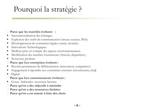 Pourquoi la stratégie ?
- 6 -
Parce que les marchés évoluent :
 Internationalisation des échanges
 Explosion des outils de communication (réseau sociaux, Web)
 Développement de contraintes légales (santé, sécurité).
 Innovations Technologiques
 Meilleur prise en compte des aspects environnementaux
 Modification des marchés fournisseurs (fusions, disparition.)
 Nouveaux produits
Parce que Les entreprises évoluent :
 Besoins permanents de différenciation (innovation, compétitive)
 Engagement à répondre aux contraintes externes (investisseurs, état)
 Digital
Parce que Les consommateurs évoluent :
 Gouts -habitudes- nouveaux besoins
Parce qu’on a des objectifs à atteindre
Parce qu’on a des ressources limitées
Parce qu’on a est amené à faire des choix
 