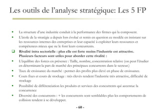 Les outils de l’analyse stratégique: Les 5 FP
- 60 -
 La structure d’une industrie conduit à la performance des firmes qui la composent.
 L’école de la stratégie a depuis lors évolué et remis en question ce modèle en insistant sur
les ressources internes des entreprises et leur capacité à exploiter leurs ressources et
compétences mieux que ne le font leurs concurrents.
 Rivalité intra sectorielle : plus elle est forte moins l’industrie est attractive.
Plusieurs facteurs sont utiles pour aborder cette rivalité :
 L’équilibre des forces en présence : Taille, nombre, concentration relative (on peut l’étudier
en déterminant la part de marché des principaux concurrents dans le secteur.)
 Taux de croissance du marché : permet des profits plus élevé en phase de croissance.
 Couts fixes et couts de stockage : très élevés rendent l’industrie très attractive, difficulté de
stockage
 Possibilité de différenciation les produits et services des concurrents qui accentue la
concurrence
 Diversité des concurrents : + les concurrents sont semblables plus les comportements de
collision tendent à se développer.
 