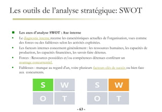 Les outils de l’analyse stratégique: SWOT
- 63 -
 Les axes d'analyse SWOT : Axe interne
 Le diagnostic interne recense les caractéristiques actuelles de l'organisation, vues comme
des forces ou des faiblesses selon les activités exploitées.
 Les facteurs internes concernent généralement : les ressources humaines, les capacités de
production, les capacités financières, les savoir-faire détenus.
 Forces : Ressources possédées et/ou compétences détenues conférant un
avantage concurrentiel.
 Faiblesses : manque au regard d'un, voire plusieurs facteurs clés de succès ou bien face
aux concurrents.
 