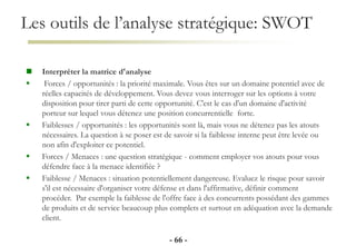 Les outils de l’analyse stratégique: SWOT
- 66 -
 Interpréter la matrice d'analyse
 Forces / opportunités : la priorité maximale. Vous êtes sur un domaine potentiel avec de
réelles capacités de développement. Vous devez vous interroger sur les options à votre
disposition pour tirer parti de cette opportunité. C'est le cas d'un domaine d'activité
porteur sur lequel vous détenez une position concurrentielle forte.
 Faiblesses / opportunités : les opportunités sont là, mais vous ne détenez pas les atouts
nécessaires. La question à se poser est de savoir si la faiblesse interne peut être levée ou
non afin d'exploiter ce potentiel.
 Forces / Menaces : une question stratégique - comment employer vos atouts pour vous
défendre face à la menace identifiée ?
 Faiblesse / Menaces : situation potentiellement dangereuse. Evaluez le risque pour savoir
s'il est nécessaire d'organiser votre défense et dans l'affirmative, définir comment
procéder. Par exemple la faiblesse de l'offre face à des concurrents possédant des gammes
de produits et de service beaucoup plus complets et surtout en adéquation avec la demande
client.
 