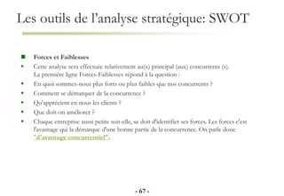 Les outils de l’analyse stratégique: SWOT
- 67 -
 Forces et Faiblesses
 Cette analyse sera effectuée relativement au(x) principal (aux) concurrents (s).
La première ligne Forces-Faiblesses répond à la question :
 En quoi sommes-nous plus forts ou plus faibles que nos concurrents ?
 Comment se démarquer de la concurrence ?
 Qu'apprécient en nous les clients ?
 Que doit-on améliorer ?
 Chaque entreprise aussi petite soit-elle, se doit d'identifier ses forces. Les forces c'est
l'avantage qui la démarque d'une bonne partie de la concurrence. On parle donc
"d'avantage concurrentiel".
 
