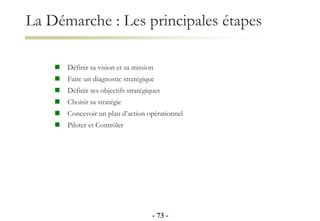 La Démarche : Les principales étapes
 Définir sa vision et sa mission
 Faire un diagnostic stratégique
 Définir ses objectifs stratégiques
 Choisir sa stratégie
 Concevoir un plan d’action opérationnel
 Piloter et Contrôler
- 73 -
 