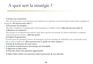 A quoi sert la stratégie ?
- 8 -
A donner une orientation :
Elle sert de boussole à une entreprise pour maintenir son cap dans un environnement toujours plus compliqué et
changeant ( Ou devons-nous aller ? )
A Concentrer les énergies :
Elle aide à simplifier et à appréhender l’environnement et à faciliter l’action (Que devons-nous faire ?).
A Renforcer la cohérence :
Elle favorise la coordination des activités entre elles et permet de recentrer les efforts individuels et collectifs
autour d’un projet commun. (Qui fait quoi?) .
A Calibrer l’organisation :
Constitue pour les principaux acteurs de l’entreprise un moyen pratique de s’identifier et de comprendre notre
rôle et notre contribution (Qui sommes-nous ?, quelle est notre mission ?).
A Sortir de la dictature du court terme
A améliorer la performance économique de l’entreprise
A Agir pour ne plus subir.
A Faire des choix entre plusieurs opportunités
A Aider à bien utiliser nos ressources dans la poursuite de nos objectifs.
 