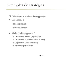 Exemples de stratégies
 Orientations et Mode de developpement
 Orientations :
o Spécialisation
o Diversification
 Modes de développement :
o Croissance interne (organique)
o Croissance externe (achats-fusions)
o Impartition (sous-traitance)
o Alliances/partenariats
- 82 -
 